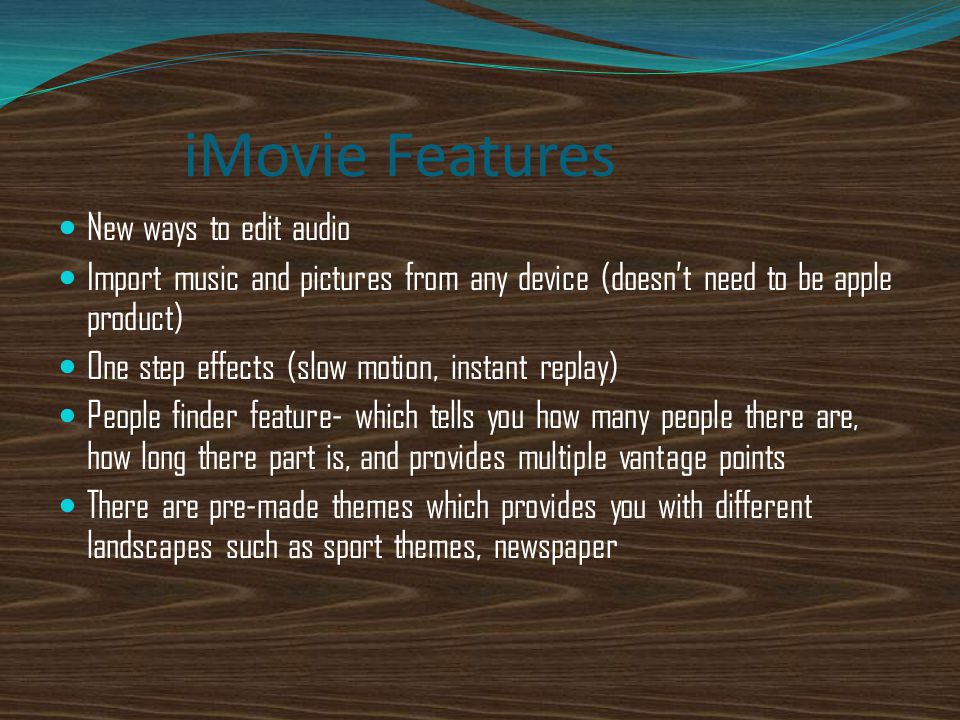iMovie Features New ways to edit audio Import music and pictures from any device (doesn’t need to be apple product) One step effects (slow motion, instant replay) People finder feature- which tells you how many people there are, how long there part is, and provides multiple vantage points There are pre-made themes which provides you with different landscapes such as sport themes, newspaper