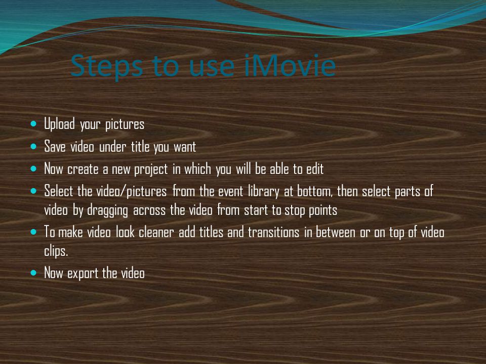 Steps to use iMovie Upload your pictures Save video under title you want Now create a new project in which you will be able to edit Select the video/pictures from the event library at bottom, then select parts of video by dragging across the video from start to stop points To make video look cleaner add titles and transitions in between or on top of video clips.