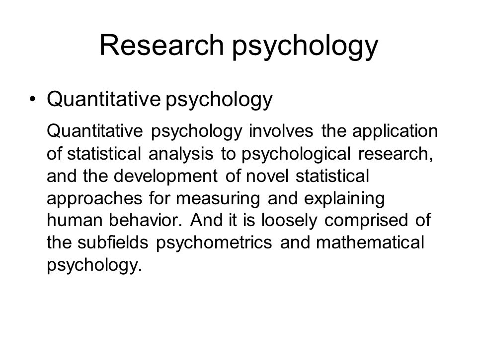 Research psychology Quantitative psychology Quantitative psychology involves the application of statistical analysis to psychological research, and the development of novel statistical approaches for measuring and explaining human behavior.