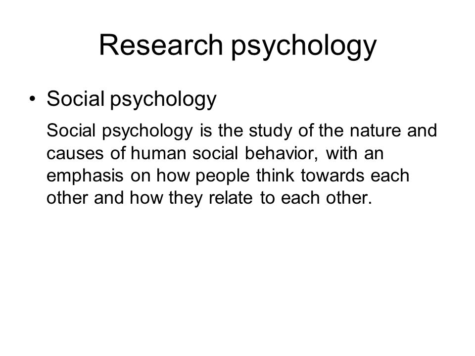 Research psychology Social psychology Social psychology is the study of the nature and causes of human social behavior, with an emphasis on how people think towards each other and how they relate to each other.