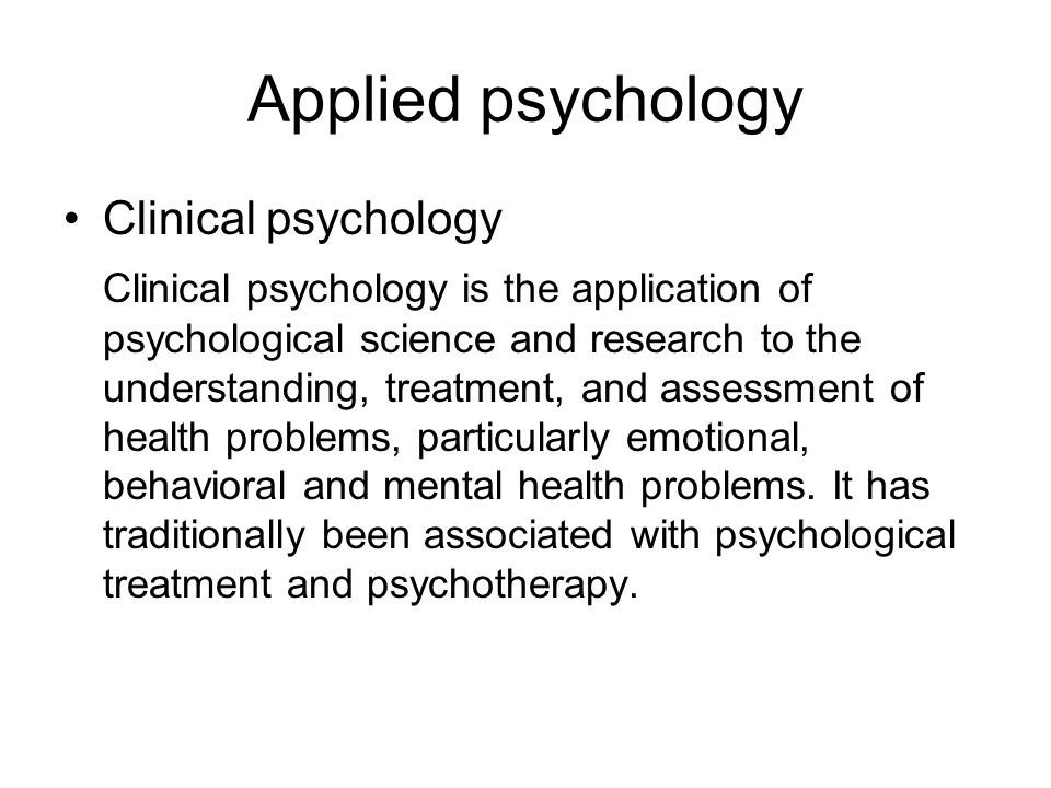 Applied psychology Clinical psychology Clinical psychology is the application of psychological science and research to the understanding, treatment, and assessment of health problems, particularly emotional, behavioral and mental health problems.