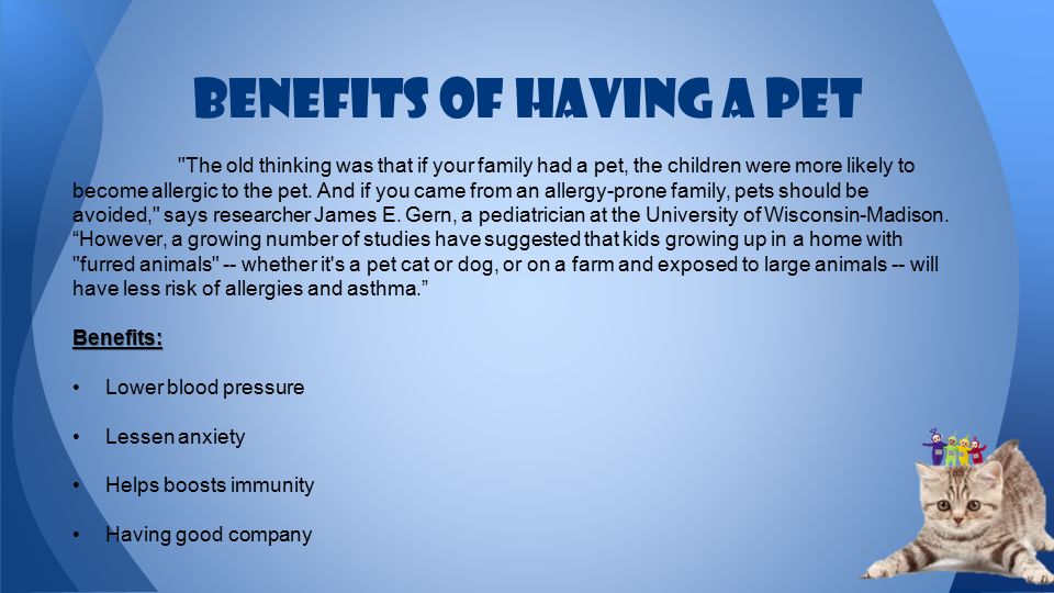 Benefits of having a pet The old thinking was that if your family had a pet, the children were more likely to become allergic to the pet.