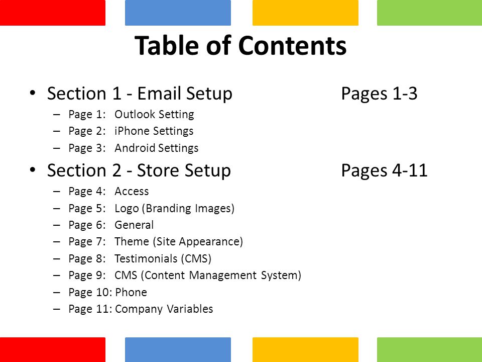 Table of Contents Section 1 -  Setup Pages 1-3 – Page 1: Outlook Setting – Page 2: iPhone Settings – Page 3: Android Settings Section 2 - Store Setup Pages 4-11 – Page 4: Access – Page 5: Logo (Branding Images) – Page 6: General – Page 7: Theme (Site Appearance) – Page 8: Testimonials (CMS) – Page 9: CMS (Content Management System) – Page 10: Phone – Page 11: Company Variables