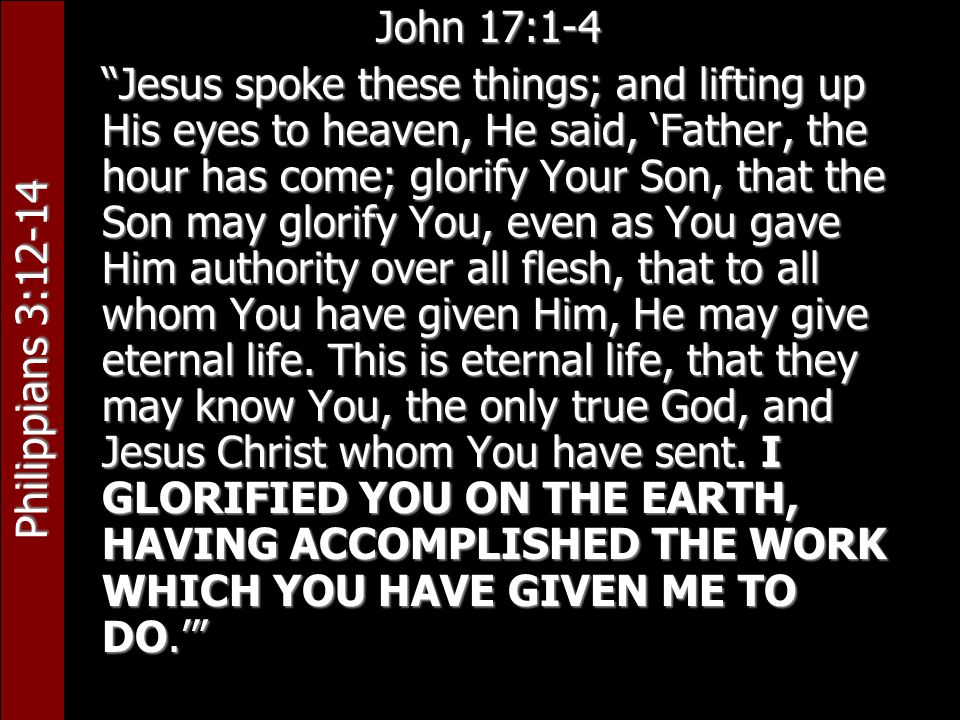 Philippians 3:12-14 John 17:1-4 Jesus spoke these things; and lifting up His eyes to heaven, He said, ‘Father, the hour has come; glorify Your Son, that the Son may glorify You, even as You gave Him authority over all flesh, that to all whom You have given Him, He may give eternal life.