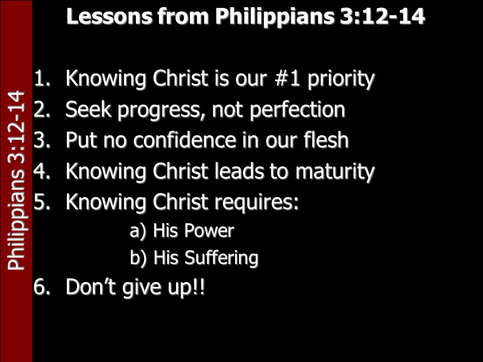 Philippians 3:12-14 Lessons from Philippians 3: Knowing Christ is our #1 priority 2.Seek progress, not perfection 3.Put no confidence in our flesh 4.Knowing Christ leads to maturity 5.Knowing Christ requires: a) His Power b) His Suffering 6.Don’t give up!!