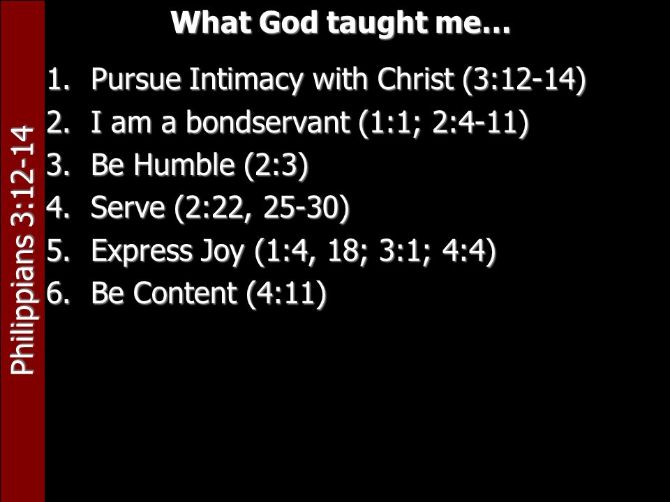 Philippians 3:12-14 What God taught me… 1.Pursue Intimacy with Christ (3:12-14) 2.I am a bondservant (1:1; 2:4-11) 3.Be Humble (2:3) 4.Serve (2:22, 25-30) 5.Express Joy (1:4, 18; 3:1; 4:4) 6.Be Content (4:11)