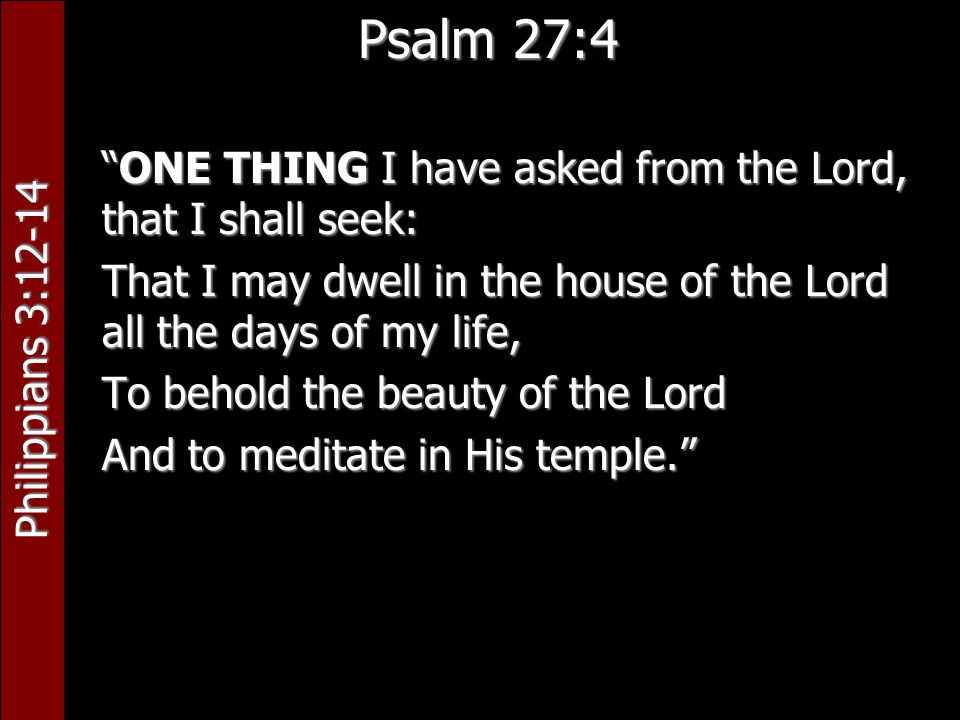 Philippians 3:12-14 Psalm 27:4 ONE THING I have asked from the Lord, that I shall seek: That I may dwell in the house of the Lord all the days of my life, To behold the beauty of the Lord And to meditate in His temple.