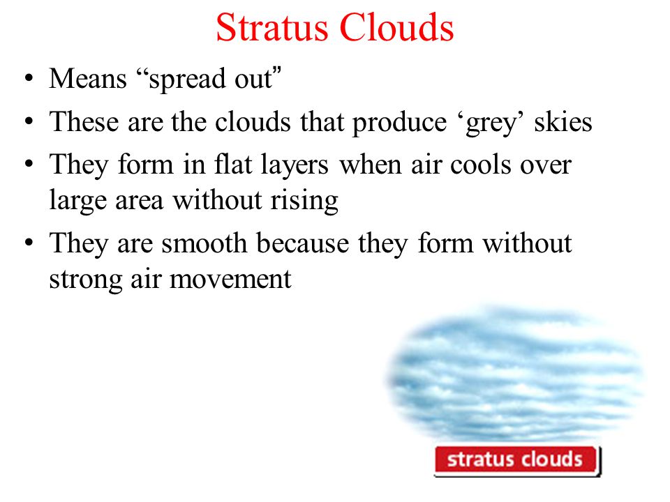 Stratus Clouds Means spread out These are the clouds that produce ‘grey’ skies They form in flat layers when air cools over large area without rising They are smooth because they form without strong air movement