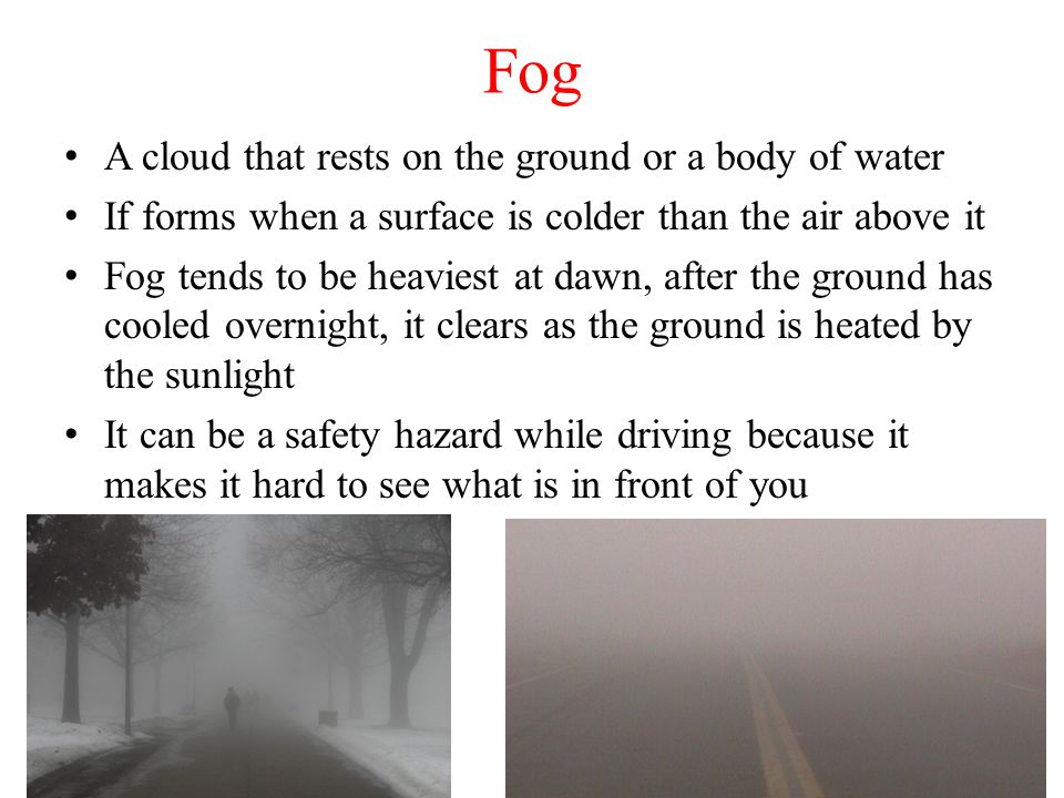 Fog A cloud that rests on the ground or a body of water If forms when a surface is colder than the air above it Fog tends to be heaviest at dawn, after the ground has cooled overnight, it clears as the ground is heated by the sunlight It can be a safety hazard while driving because it makes it hard to see what is in front of you
