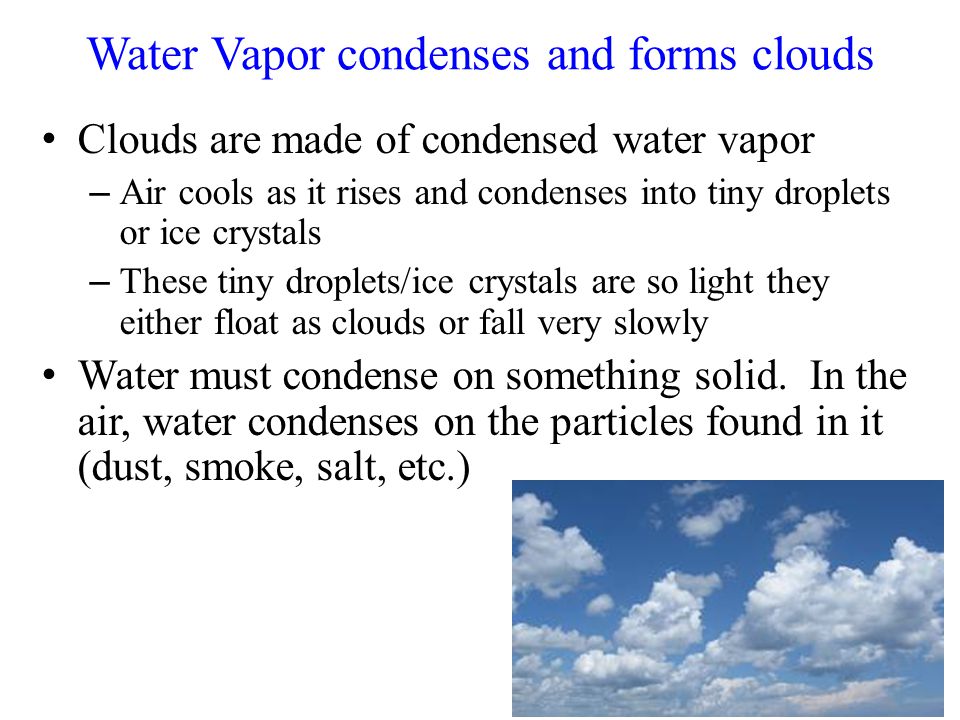 Water Vapor condenses and forms clouds Clouds are made of condensed water vapor – Air cools as it rises and condenses into tiny droplets or ice crystals – These tiny droplets/ice crystals are so light they either float as clouds or fall very slowly Water must condense on something solid.
