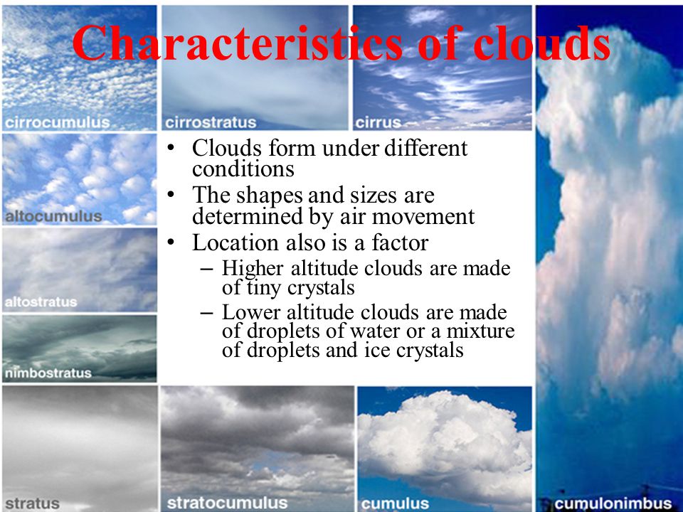 Characteristics of clouds Clouds form under different conditions The shapes and sizes are determined by air movement Location also is a factor – Higher altitude clouds are made of tiny crystals – Lower altitude clouds are made of droplets of water or a mixture of droplets and ice crystals