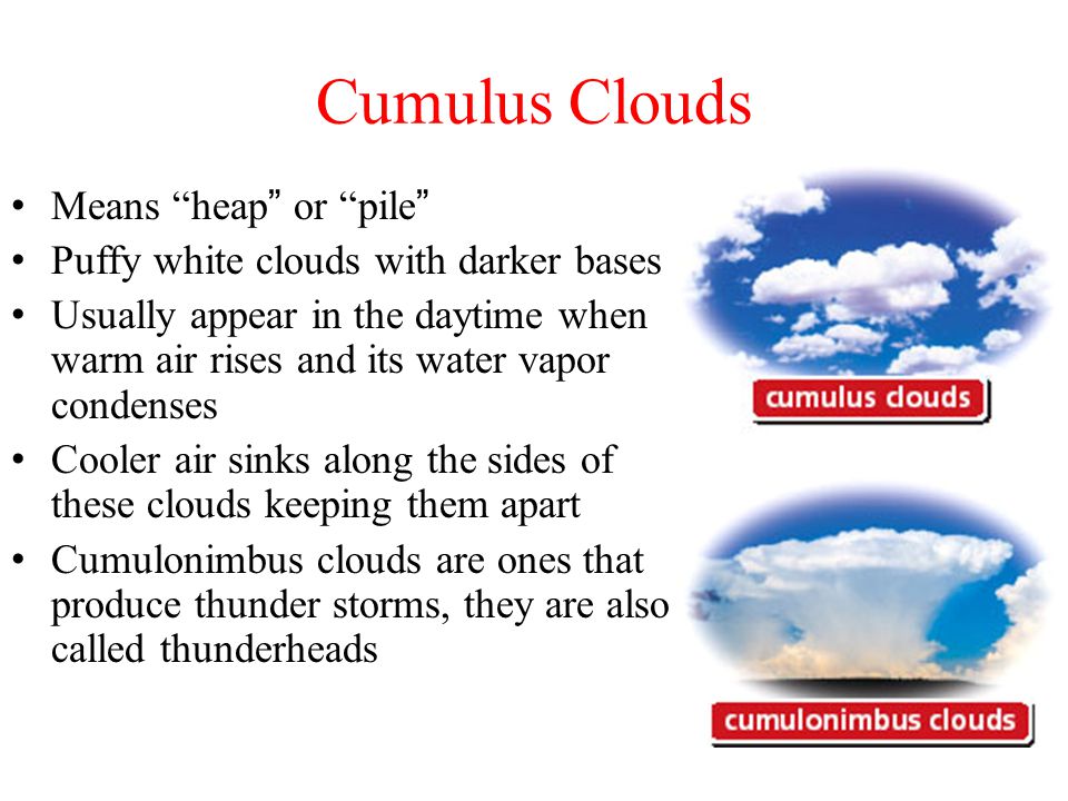 Cumulus Clouds Means heap or pile Puffy white clouds with darker bases Usually appear in the daytime when warm air rises and its water vapor condenses Cooler air sinks along the sides of these clouds keeping them apart Cumulonimbus clouds are ones that produce thunder storms, they are also called thunderheads