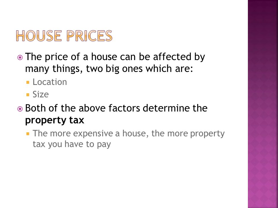  The price of a house can be affected by many things, two big ones which are:  Location  Size  Both of the above factors determine the property tax  The more expensive a house, the more property tax you have to pay