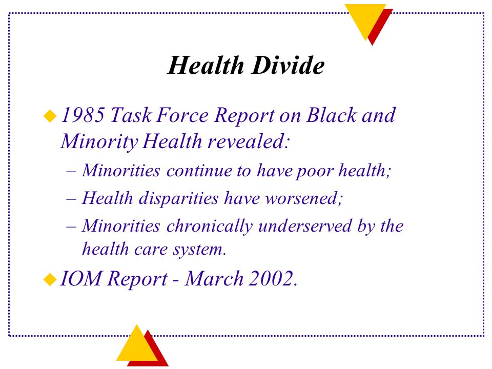 Health Divide u 1985 Task Force Report on Black and Minority Health revealed: –Minorities continue to have poor health; –Health disparities have worsened; –Minorities chronically underserved by the health care system.