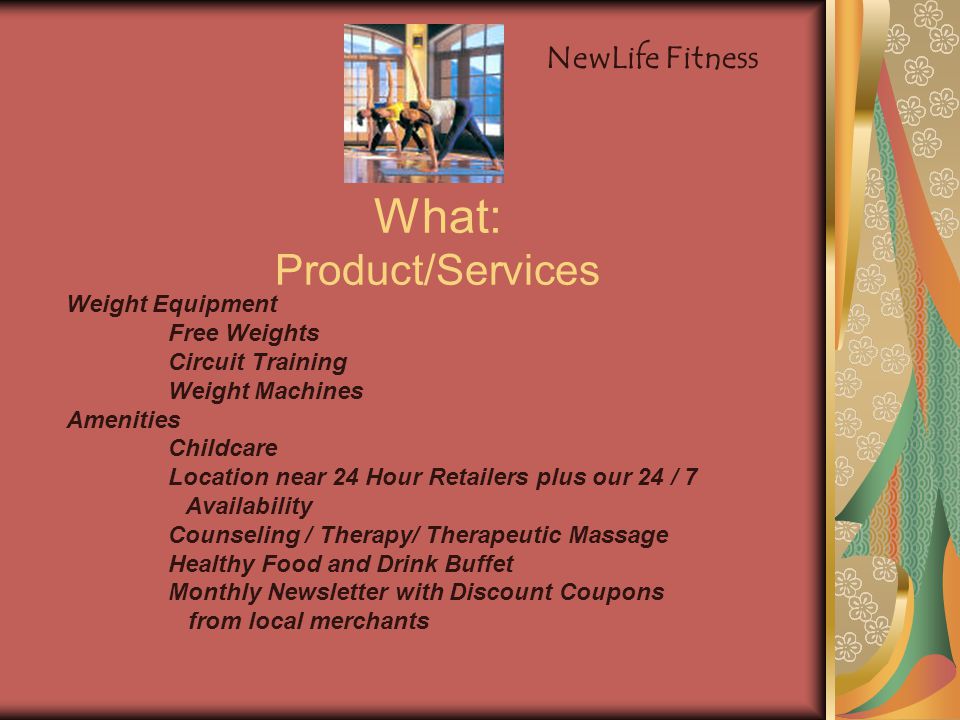 What: Product/Services Weight Equipment Free Weights Circuit Training Weight Machines Amenities Childcare Location near 24 Hour Retailers plus our 24 / 7 Availability Counseling / Therapy/ Therapeutic Massage Healthy Food and Drink Buffet Monthly Newsletter with Discount Coupons from local merchants NewLife Fitness