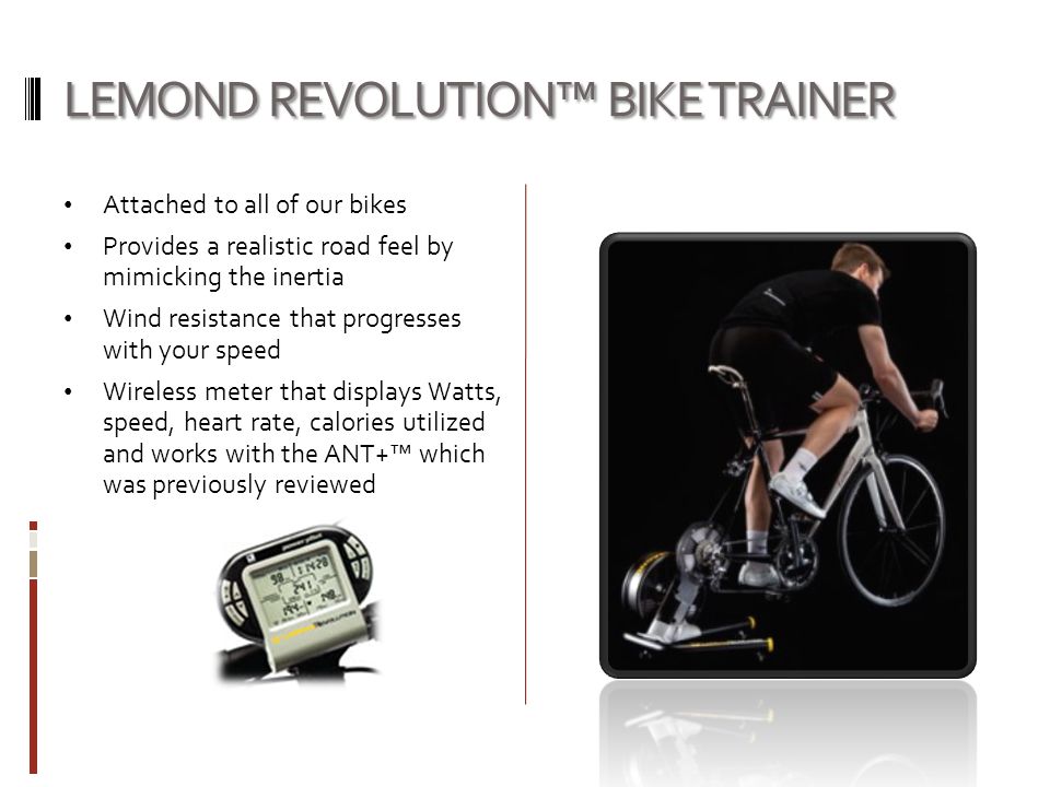 LEMOND REVOLUTION™ BIKE TRAINER Attached to all of our bikes Provides a realistic road feel by mimicking the inertia Wind resistance that progresses with your speed Wireless meter that displays Watts, speed, heart rate, calories utilized and works with the ANT+™ which was previously reviewed