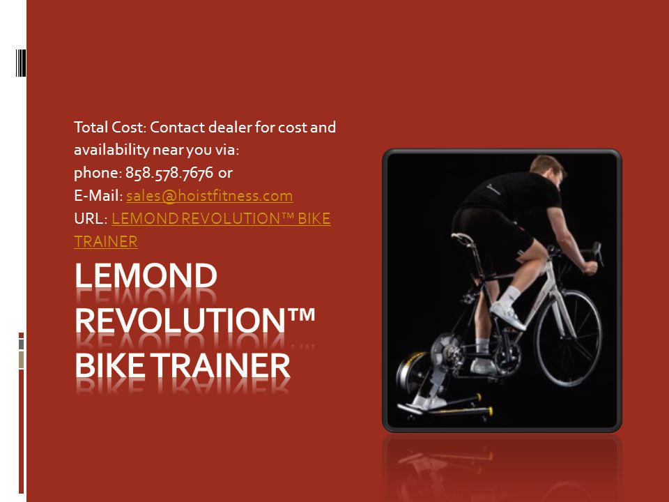Total Cost: Contact dealer for cost and availability near you via: phone: or   URL: LEMOND REVOLUTION™ BIKE TRAINERLEMOND REVOLUTION™ BIKE TRAINER