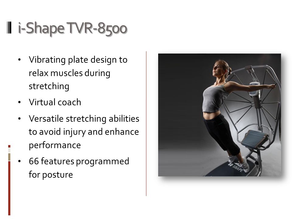 i-Shape TVR-8500 Vibrating plate design to relax muscles during stretching Virtual coach Versatile stretching abilities to avoid injury and enhance performance 66 features programmed for posture