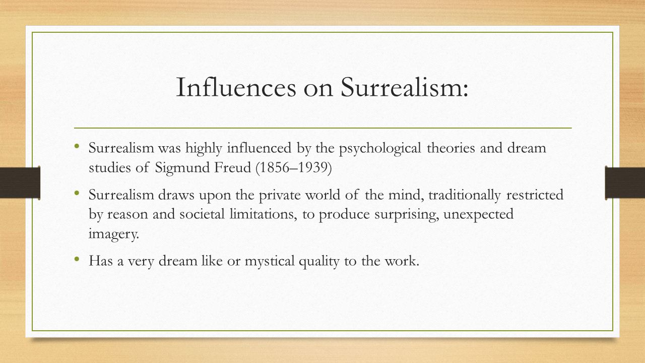Influences on Surrealism: Surrealism was highly influenced by the psychological theories and dream studies of Sigmund Freud (1856–1939) Surrealism draws upon the private world of the mind, traditionally restricted by reason and societal limitations, to produce surprising, unexpected imagery.