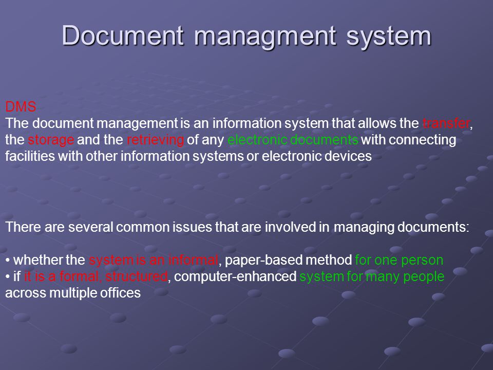 Document managment system DMS The document management is an information system that allows the transfer, the storage and the retrieving of any electronic documents with connecting facilities with other information systems or electronic devices There are several common issues that are involved in managing documents: whether the system is an informal, paper-based method for one person if it is a formal, structured, computer-enhanced system for many people across multiple offices