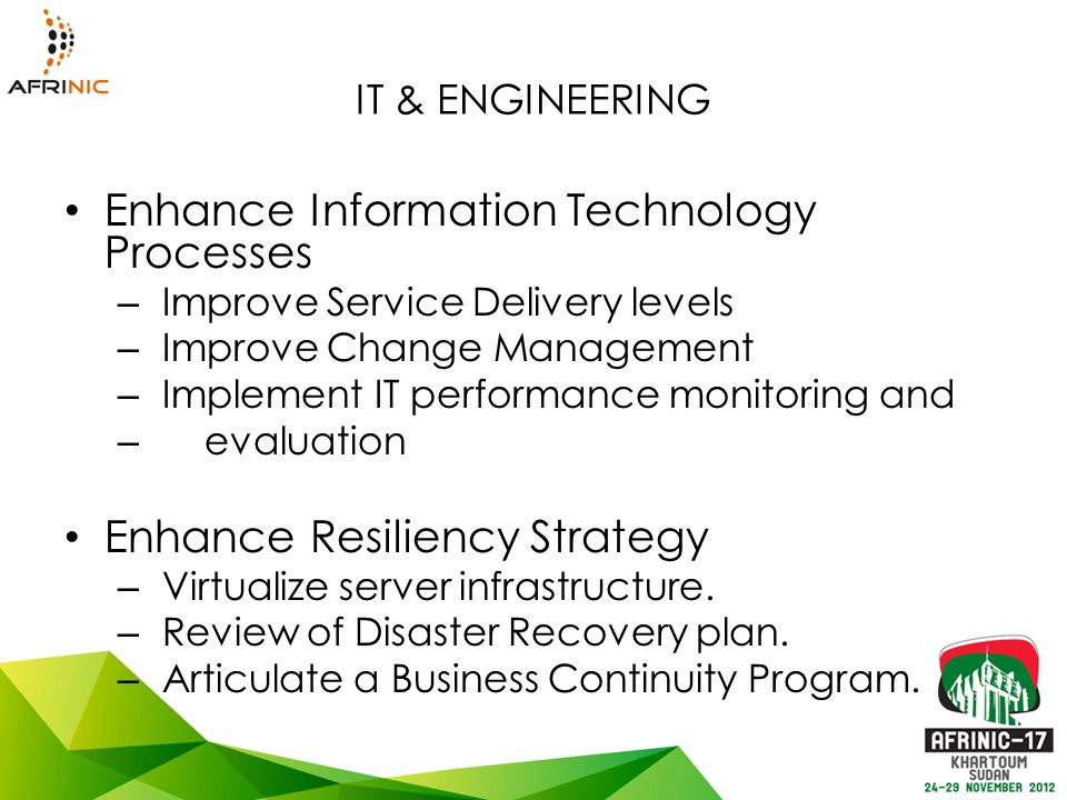 IT & ENGINEERING Enhance Information Technology Processes – Improve Service Delivery levels – Improve Change Management – Implement IT performance monitoring and – evaluation Enhance Resiliency Strategy – Virtualize server infrastructure.