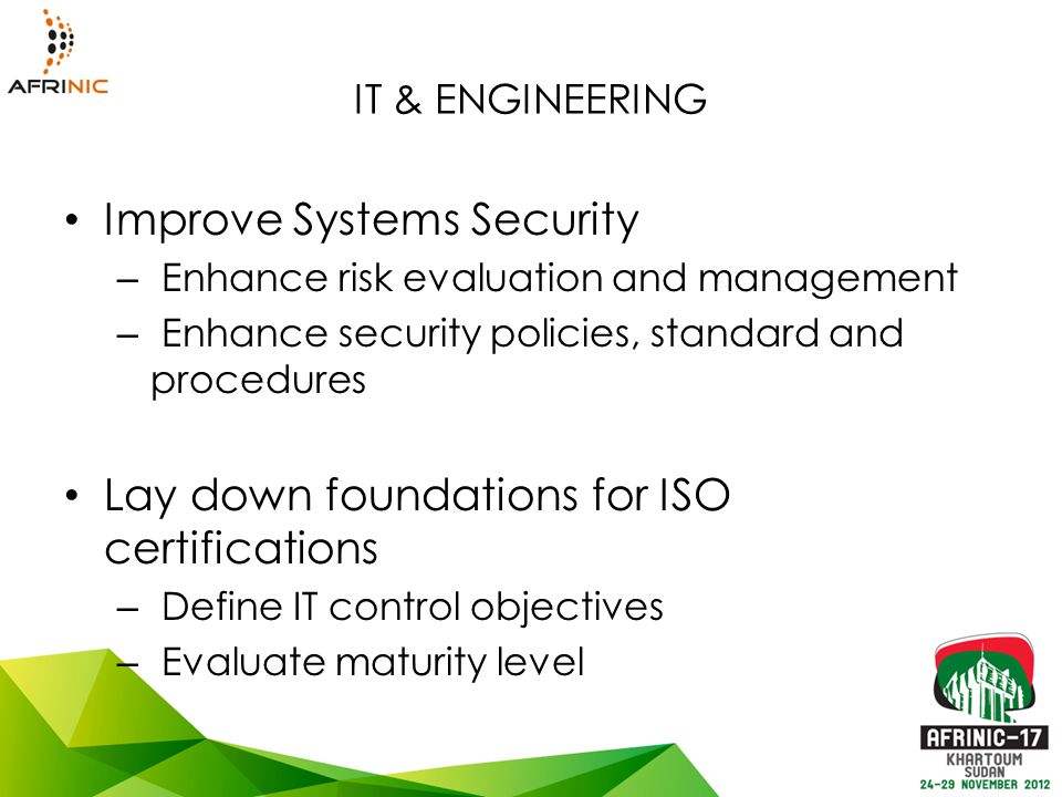 IT & ENGINEERING Improve Systems Security – Enhance risk evaluation and management – Enhance security policies, standard and procedures Lay down foundations for ISO certifications – Define IT control objectives – Evaluate maturity level