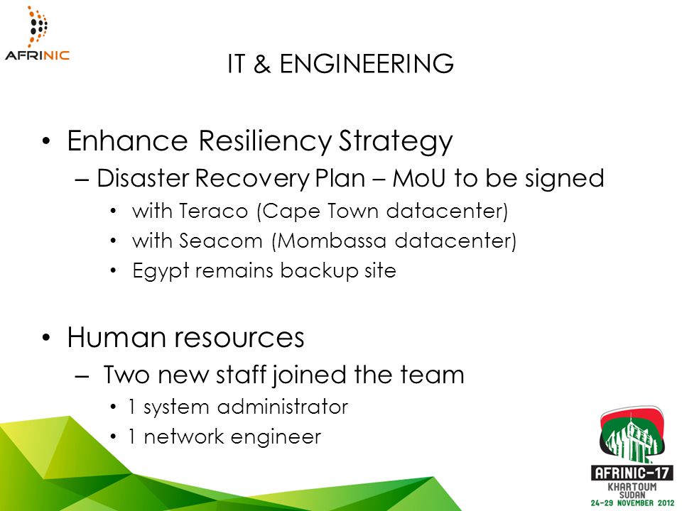 IT & ENGINEERING Enhance Resiliency Strategy – Disaster Recovery Plan – MoU to be signed with Teraco (Cape Town datacenter) with Seacom (Mombassa datacenter) Egypt remains backup site Human resources – Two new staff joined the team 1 system administrator 1 network engineer