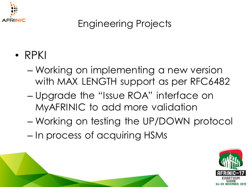Engineering Projects RPKI – Working on implementing a new version with MAX LENGTH support as per RFC6482 – Upgrade the Issue ROA interface on MyAFRINIC to add more validation – Working on testing the UP/DOWN protocol – In process of acquiring HSMs