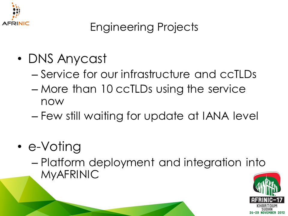 Engineering Projects DNS Anycast – Service for our infrastructure and ccTLDs – More than 10 ccTLDs using the service now – Few still waiting for update at IANA level e-Voting – Platform deployment and integration into MyAFRINIC