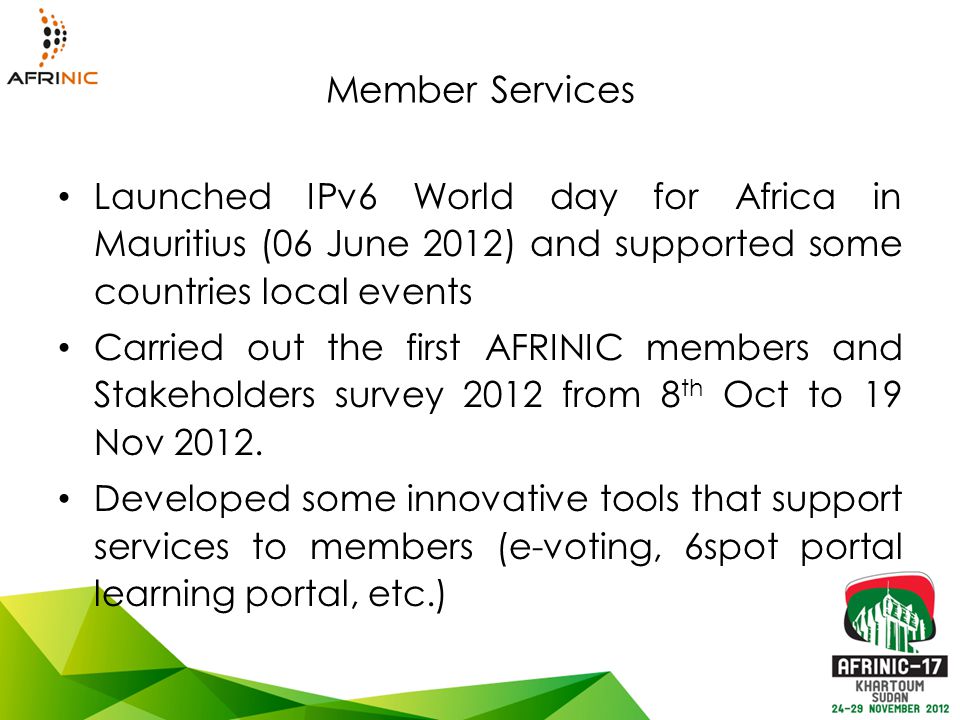 Member Services Launched IPv6 World day for Africa in Mauritius (06 June 2012) and supported some countries local events Carried out the first AFRINIC members and Stakeholders survey 2012 from 8 th Oct to 19 Nov 2012.