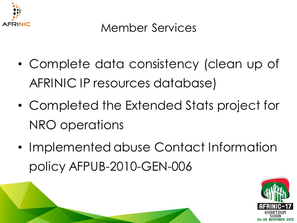 Member Services Complete data consistency (clean up of AFRINIC IP resources database) Completed the Extended Stats project for NRO operations Implemented abuse Contact Information policy AFPUB-2010-GEN-006