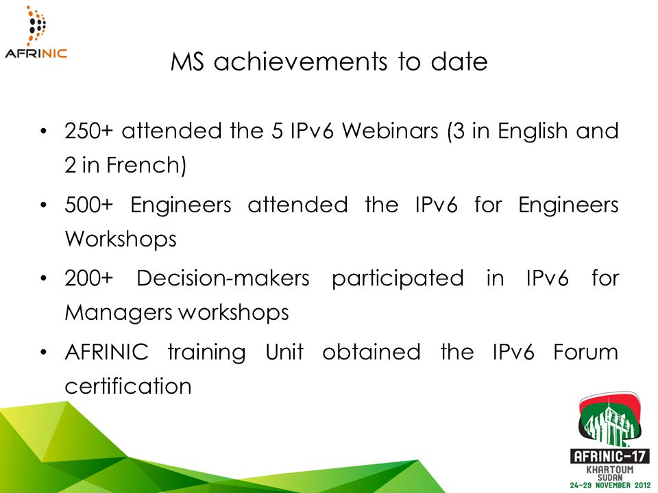 MS achievements to date 250+ attended the 5 IPv6 Webinars (3 in English and 2 in French) 500+ Engineers attended the IPv6 for Engineers Workshops 200+ Decision-makers participated in IPv6 for Managers workshops AFRINIC training Unit obtained the IPv6 Forum certification