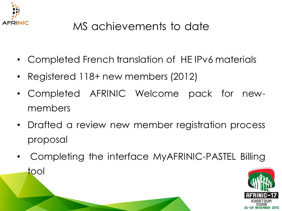 MS achievements to date Completed French translation of HE IPv6 materials Registered 118+ new members (2012) Completed AFRINIC Welcome pack for new- members Drafted a review new member registration process proposal Completing the interface MyAFRINIC-PASTEL Billing tool
