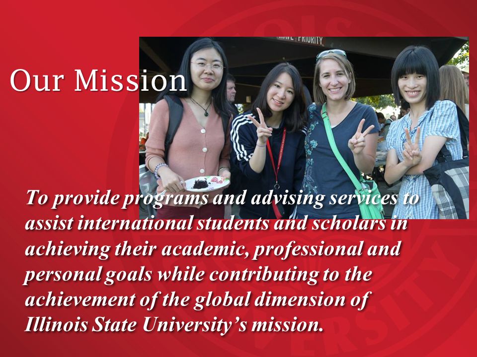 To provide programs and advising services to assist international students and scholars in achieving their academic, professional and personal goals while contributing to the achievement of the global dimension of Illinois State University’s mission.