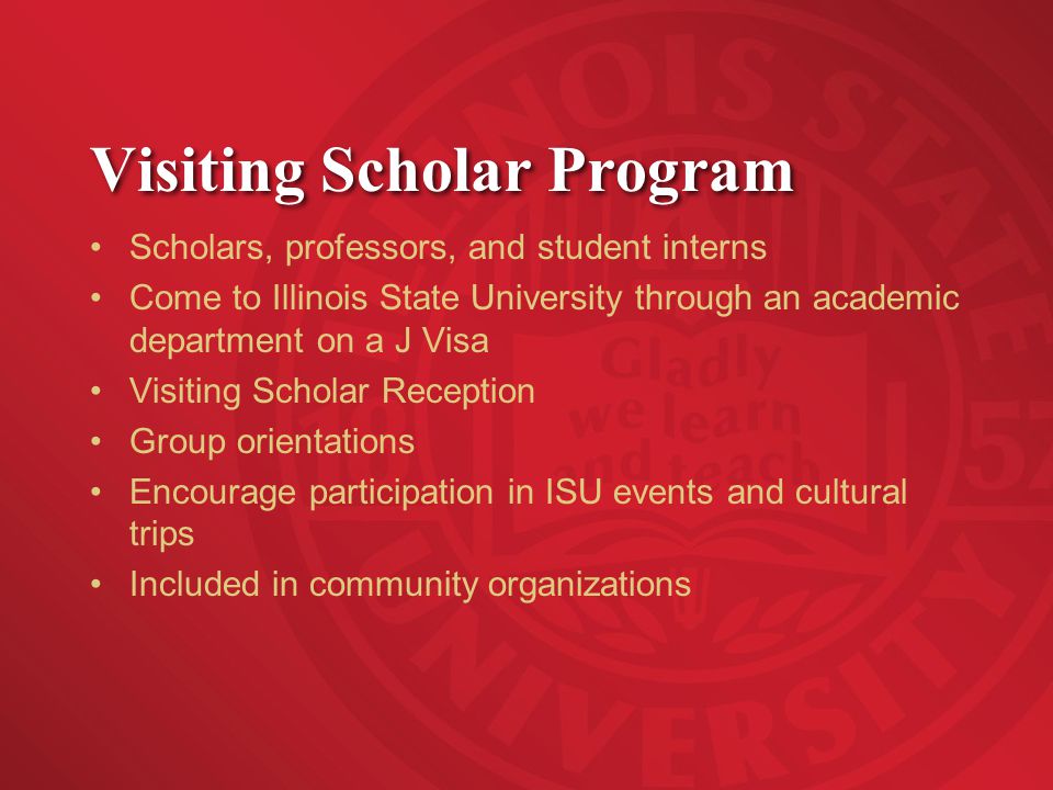 Visiting Scholar Program Scholars, professors, and student interns Come to Illinois State University through an academic department on a J Visa Visiting Scholar Reception Group orientations Encourage participation in ISU events and cultural trips Included in community organizations