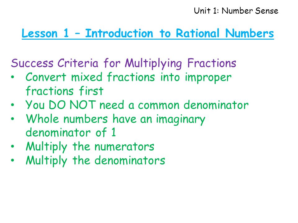 Unit 1: Number Sense Lesson 1 – Introduction to Rational Numbers Success Criteria for Multiplying Fractions Convert mixed fractions into improper fractions first You DO NOT need a common denominator Whole numbers have an imaginary denominator of 1 Multiply the numerators Multiply the denominators