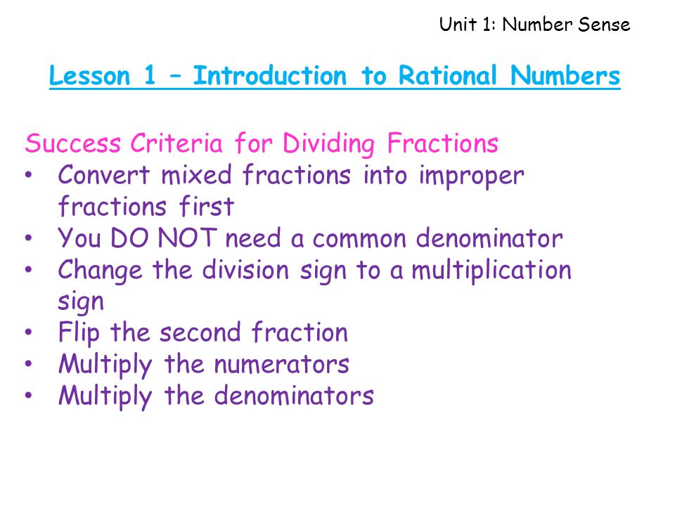 Unit 1: Number Sense Lesson 1 – Introduction to Rational Numbers Success Criteria for Dividing Fractions Convert mixed fractions into improper fractions first You DO NOT need a common denominator Change the division sign to a multiplication sign Flip the second fraction Multiply the numerators Multiply the denominators
