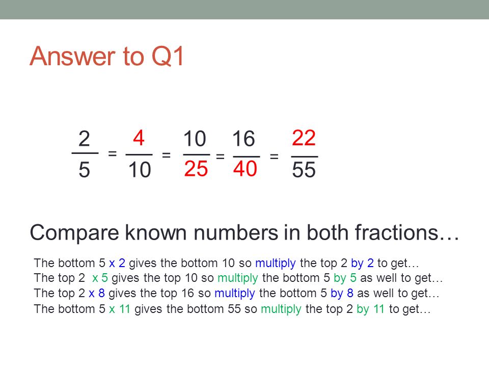 Answer to Q Compare known numbers in both fractions… = = = = 4 The bottom 5 x 2 gives the bottom 10 so multiply the top 2 by 2 to get… The top 2 x 5 gives the top 10 so multiply the bottom 5 by 5 as well to get… The top 2 x 8 gives the top 16 so multiply the bottom 5 by 8 as well to get… The bottom 5 x 11 gives the bottom 55 so multiply the top 2 by 11 to get…
