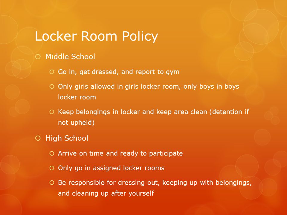 Locker Room Policy  Middle School  Go in, get dressed, and report to gym  Only girls allowed in girls locker room, only boys in boys locker room  Keep belongings in locker and keep area clean (detention if not upheld)  High School  Arrive on time and ready to participate  Only go in assigned locker rooms  Be responsible for dressing out, keeping up with belongings, and cleaning up after yourself
