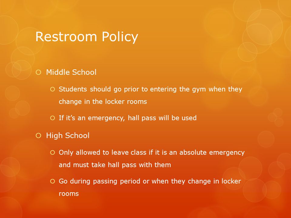 Restroom Policy  Middle School  Students should go prior to entering the gym when they change in the locker rooms  If it’s an emergency, hall pass will be used  High School  Only allowed to leave class if it is an absolute emergency and must take hall pass with them  Go during passing period or when they change in locker rooms