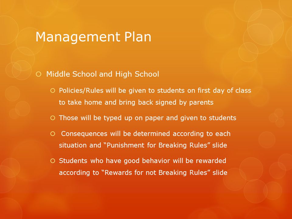 Management Plan  Middle School and High School  Policies/Rules will be given to students on first day of class to take home and bring back signed by parents  Those will be typed up on paper and given to students  Consequences will be determined according to each situation and Punishment for Breaking Rules slide  Students who have good behavior will be rewarded according to Rewards for not Breaking Rules slide