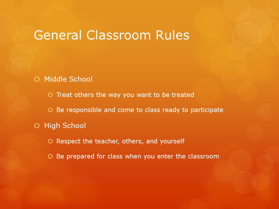 General Classroom Rules  Middle School  Treat others the way you want to be treated  Be responsible and come to class ready to participate  High School  Respect the teacher, others, and yourself  Be prepared for class when you enter the classroom