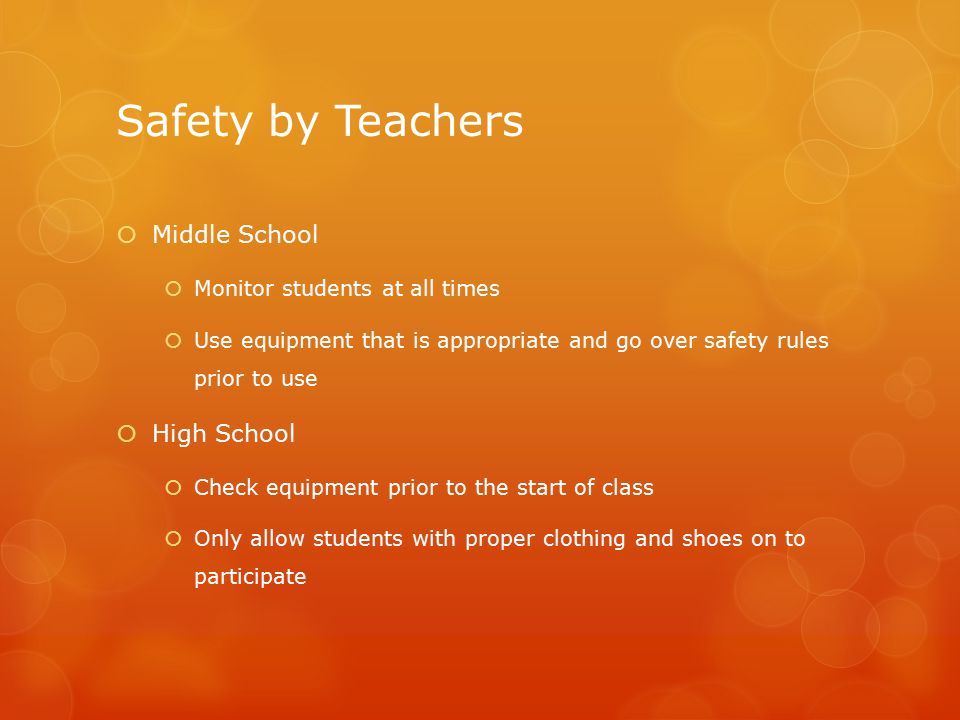 Safety by Teachers  Middle School  Monitor students at all times  Use equipment that is appropriate and go over safety rules prior to use  High School  Check equipment prior to the start of class  Only allow students with proper clothing and shoes on to participate