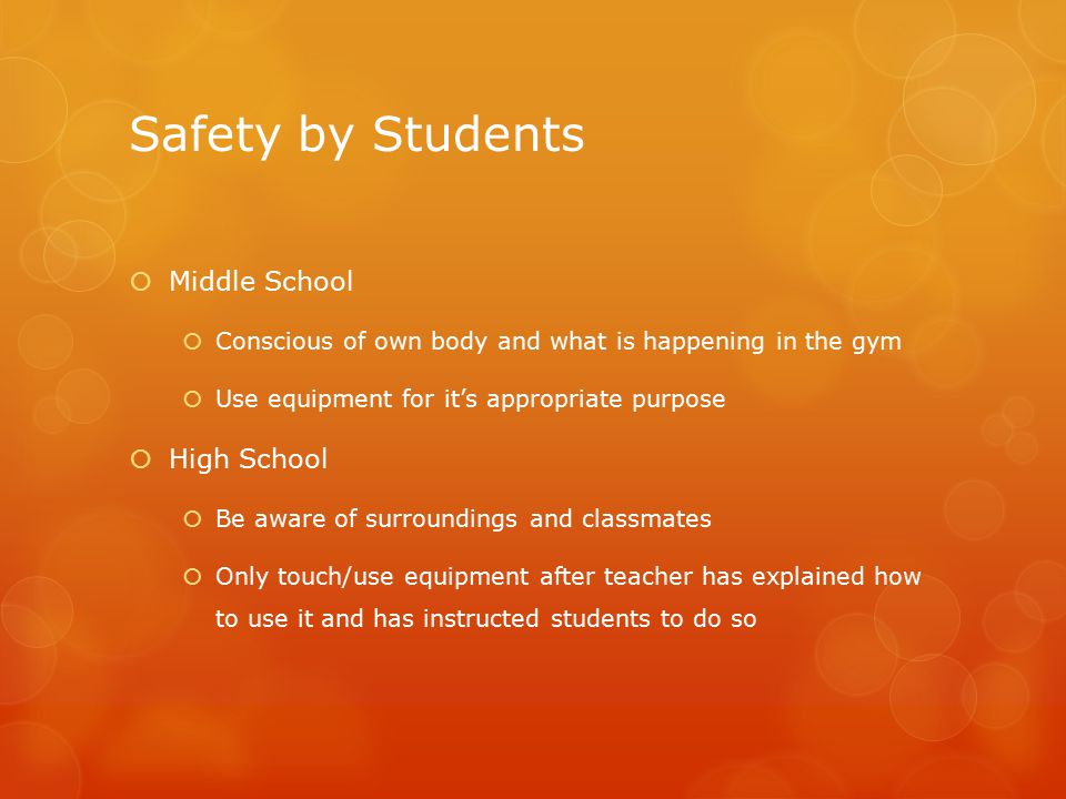 Safety by Students  Middle School  Conscious of own body and what is happening in the gym  Use equipment for it’s appropriate purpose  High School  Be aware of surroundings and classmates  Only touch/use equipment after teacher has explained how to use it and has instructed students to do so