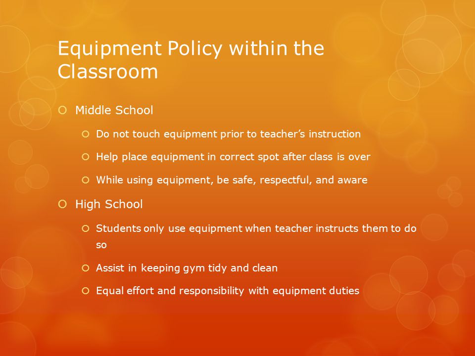 Equipment Policy within the Classroom  Middle School  Do not touch equipment prior to teacher’s instruction  Help place equipment in correct spot after class is over  While using equipment, be safe, respectful, and aware  High School  Students only use equipment when teacher instructs them to do so  Assist in keeping gym tidy and clean  Equal effort and responsibility with equipment duties