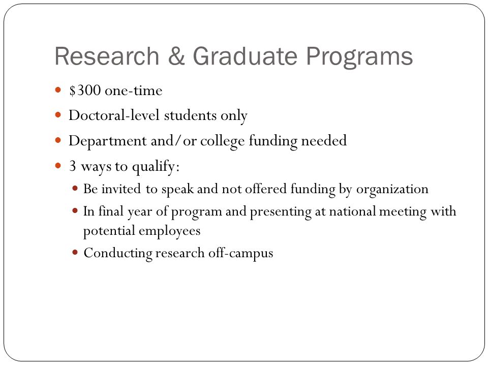 Research & Graduate Programs $300 one-time Doctoral-level students only Department and/or college funding needed 3 ways to qualify: Be invited to speak and not offered funding by organization In final year of program and presenting at national meeting with potential employees Conducting research off-campus
