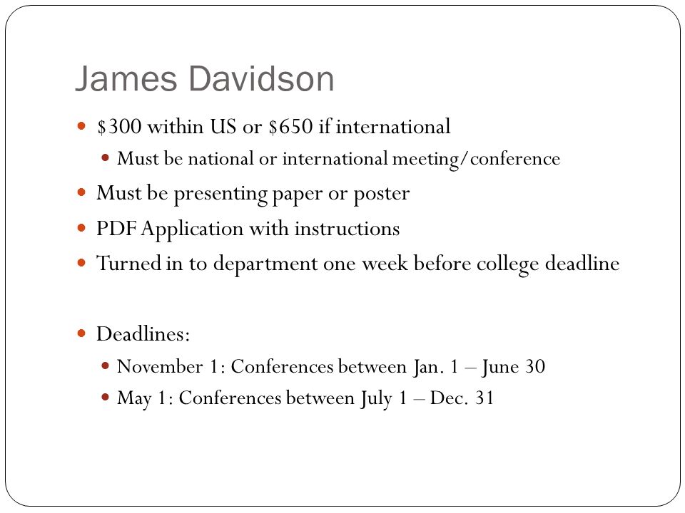 James Davidson $300 within US or $650 if international Must be national or international meeting/conference Must be presenting paper or poster PDF Application with instructions Turned in to department one week before college deadline Deadlines: November 1: Conferences between Jan.