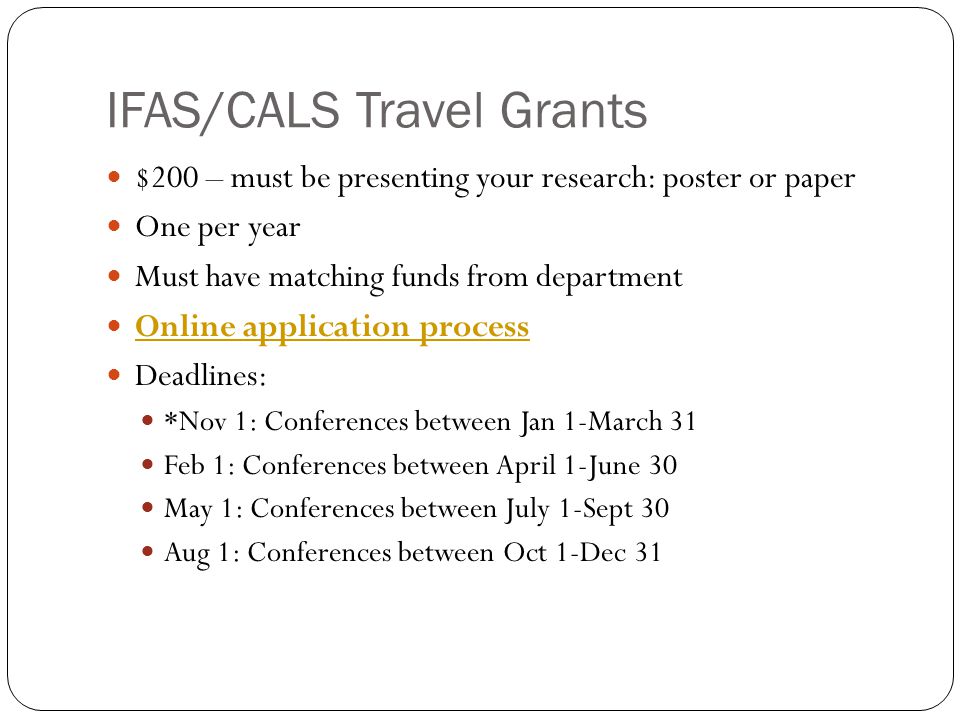 IFAS/CALS Travel Grants $200 – must be presenting your research: poster or paper One per year Must have matching funds from department Online application process Deadlines: *Nov 1: Conferences between Jan 1-March 31 Feb 1: Conferences between April 1-June 30 May 1: Conferences between July 1-Sept 30 Aug 1: Conferences between Oct 1-Dec 31