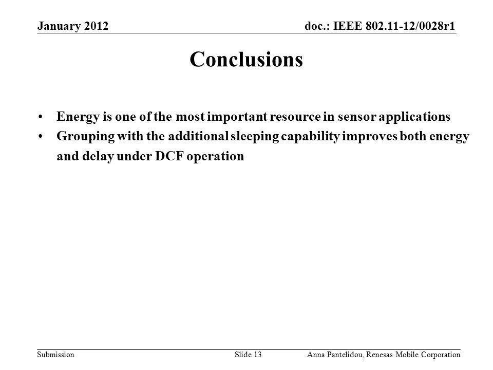 doc.: IEEE /0028r1 Submission January 2012 Anna Pantelidou, Renesas Mobile CorporationSlide 13 Conclusions Energy is one of the most important resource in sensor applications Grouping with the additional sleeping capability improves both energy and delay under DCF operation