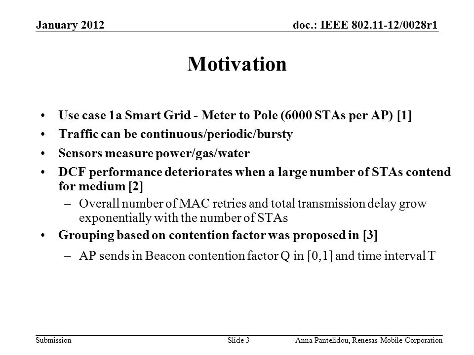 doc.: IEEE /0028r1 Submission January 2012 Anna Pantelidou, Renesas Mobile CorporationSlide 3 Motivation Use case 1a Smart Grid - Meter to Pole (6000 STAs per AP) [1] Traffic can be continuous/periodic/bursty Sensors measure power/gas/water DCF performance deteriorates when a large number of STAs contend for medium [2] –Overall number of MAC retries and total transmission delay grow exponentially with the number of STAs Grouping based on contention factor was proposed in [3] –AP sends in Beacon contention factor Q in [0,1] and time interval T
